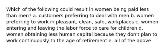 Which of the following could result in women being paid less than men? a. customers preferring to deal with men b. women preferring to work in pleasant, clean, safe, workplaces c. women entering and leaving the labor force to care for children d. women obtaining less human capital because they don't plan to work continuously to the age of retirement e. all of the above