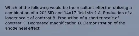 Which of the following would be the resultant effect of utilizing a combination of a 20" SID and 14x17 field size? A. Production of a longer scale of contrast B. Production of a shorter scale of contrast C. Decreased magnification D. Demonstration of the anode heel effect