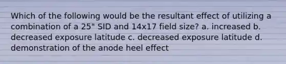 Which of the following would be the resultant effect of utilizing a combination of a 25" SID and 14x17 field size? a. increased b. decreased exposure latitude c. decreased exposure latitude d. demonstration of the anode heel effect