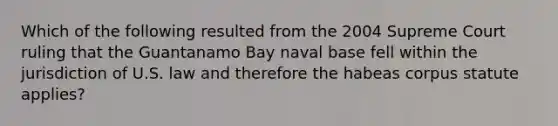 Which of the following resulted from the 2004 Supreme Court ruling that the Guantanamo Bay naval base fell within the jurisdiction of U.S. law and therefore the habeas corpus statute applies?