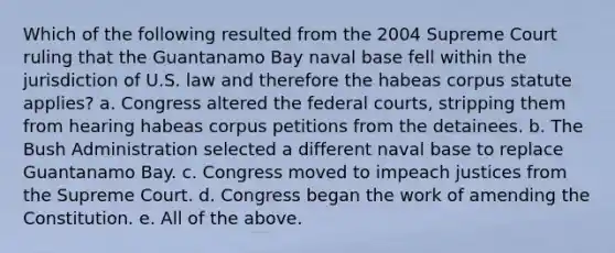 Which of the following resulted from the 2004 Supreme Court ruling that the Guantanamo Bay naval base fell within the jurisdiction of U.S. law and therefore the habeas corpus statute applies? a. Congress altered the federal courts, stripping them from hearing habeas corpus petitions from the detainees. b. The Bush Administration selected a different naval base to replace Guantanamo Bay. c. Congress moved to impeach justices from the Supreme Court. d. Congress began the work of amending the Constitution. e. All of the above.