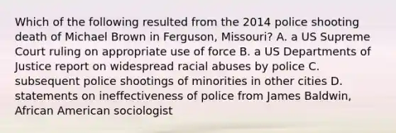 Which of the following resulted from the 2014 police shooting death of Michael Brown in Ferguson, Missouri? A. a US Supreme Court ruling on appropriate use of force B. a US Departments of Justice report on widespread racial abuses by police C. subsequent police shootings of minorities in other cities D. statements on ineffectiveness of police from James Baldwin, African American sociologist