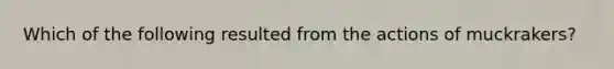 Which of the following resulted from the actions of muckrakers?