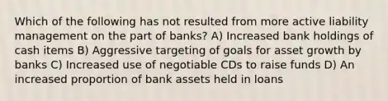 Which of the following has not resulted from more active liability management on the part of banks? A) Increased bank holdings of cash items B) Aggressive targeting of goals for asset growth by banks C) Increased use of negotiable CDs to raise funds D) An increased proportion of bank assets held in loans