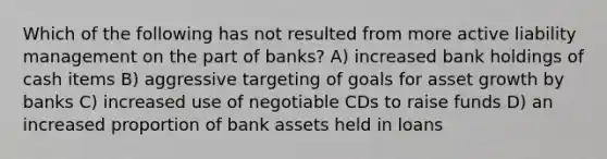 Which of the following has not resulted from more active liability management on the part of banks? A) increased bank holdings of cash items B) aggressive targeting of goals for asset growth by banks C) increased use of negotiable CDs to raise funds D) an increased proportion of bank assets held in loans