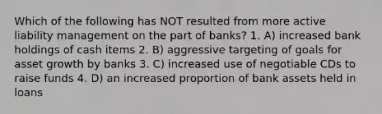 Which of the following has NOT resulted from more active liability management on the part of banks? 1. A) increased bank holdings of cash items 2. B) aggressive targeting of goals for asset growth by banks 3. C) increased use of negotiable CDs to raise funds 4. D) an increased proportion of bank assets held in loans