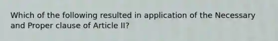 Which of the following resulted in application of the Necessary and Proper clause of Article II?