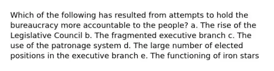 Which of the following has resulted from attempts to hold the bureaucracy more accountable to the people? a. The rise of the Legislative Council b. The fragmented executive branch c. The use of the patronage system d. The large number of elected positions in the executive branch e. The functioning of iron stars