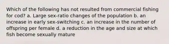 Which of the following has not resulted from commercial fishing for cod? a. Large sex-ratio changes of the population b. an increase in early sex-switching c. an increase in the number of offspring per female d. a reduction in the age and size at which fish become sexually mature