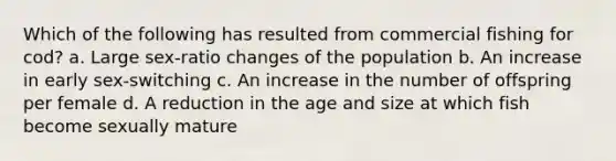 Which of the following has resulted from commercial fishing for cod? a. Large sex-ratio changes of the population b. An increase in early sex-switching c. An increase in the number of offspring per female d. A reduction in the age and size at which fish become sexually mature