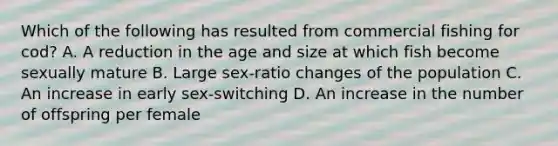 Which of the following has resulted from commercial fishing for cod? A. A reduction in the age and size at which fish become sexually mature B. Large sex-ratio changes of the population C. An increase in early sex-switching D. An increase in the number of offspring per female