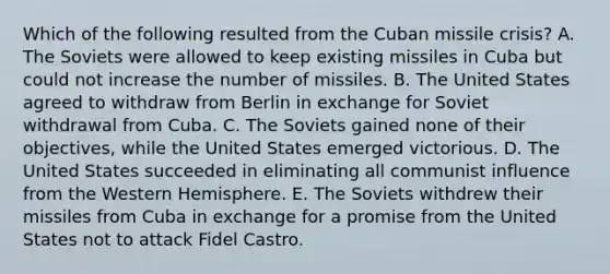 Which of the following resulted from the Cuban missile crisis? A. The Soviets were allowed to keep existing missiles in Cuba but could not increase the number of missiles. B. The United States agreed to withdraw from Berlin in exchange for Soviet withdrawal from Cuba. C. The Soviets gained none of their objectives, while the United States emerged victorious. D. The United States succeeded in eliminating all communist influence from the Western Hemisphere. E. The Soviets withdrew their missiles from Cuba in exchange for a promise from the United States not to attack Fidel Castro.