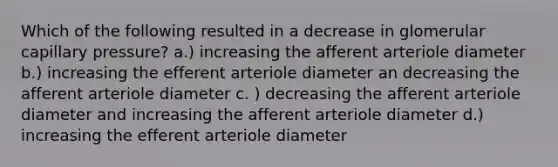 Which of the following resulted in a decrease in glomerular capillary pressure? a.) increasing the afferent arteriole diameter b.) increasing the efferent arteriole diameter an decreasing the afferent arteriole diameter c. ) decreasing the afferent arteriole diameter and increasing the afferent arteriole diameter d.) increasing the efferent arteriole diameter