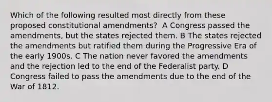 Which of the following resulted most directly from these proposed constitutional amendments? ​ A Congress passed the amendments, but the states rejected them. B The states rejected the amendments but ratified them during the Progressive Era of the early 1900s. C The nation never favored the amendments and the rejection led to the end of the Federalist party. D Congress failed to pass the amendments due to the end of the War of 1812.