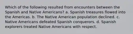 Which of the following resulted from encounters between the Spanish and Native Americans? a. Spanish treasures flowed into the Americas. b. The Native American population declined. c. Native Americans defeated Spanish conquerors. d. Spanish explorers treated Native Americans with respect.