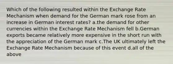 Which of the following resulted within the Exchange Rate Mechanism when demand for the German mark rose from an increase in German interest rates? a.the demand for other currencies within the Exchange Rate Mechanism fell b.German exports became relatively more expensive in the short run with the appreciation of the German mark c.The UK ultimately left the Exchange Rate Mechanism because of this event d.all of the above