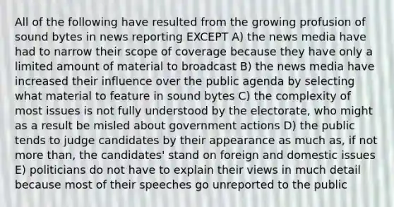 All of the following have resulted from the growing profusion of sound bytes in news reporting EXCEPT A) the news media have had to narrow their scope of coverage because they have only a limited amount of material to broadcast B) the news media have increased their influence over the public agenda by selecting what material to feature in sound bytes C) the complexity of most issues is not fully understood by the electorate, who might as a result be misled about government actions D) the public tends to judge candidates by their appearance as much as, if not more than, the candidates' stand on foreign and domestic issues E) politicians do not have to explain their views in much detail because most of their speeches go unreported to the public