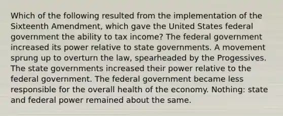 Which of the following resulted from the implementation of the Sixteenth Amendment, which gave the United States federal government the ability to tax income? The federal government increased its power relative to state governments. A movement sprung up to overturn the law, spearheaded by the Progessives. The state governments increased their power relative to the federal government. The federal government became less responsible for the overall health of the economy. Nothing: state and federal power remained about the same.