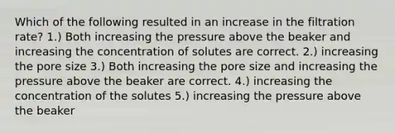 Which of the following resulted in an increase in the filtration rate? 1.) Both increasing the pressure above the beaker and increasing the concentration of solutes are correct. 2.) increasing the pore size 3.) Both increasing the pore size and increasing the pressure above the beaker are correct. 4.) increasing the concentration of the solutes 5.) increasing the pressure above the beaker