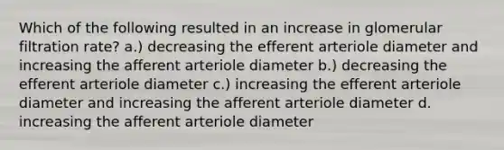 Which of the following resulted in an increase in glomerular filtration rate? a.) decreasing the efferent arteriole diameter and increasing the afferent arteriole diameter b.) decreasing the efferent arteriole diameter c.) increasing the efferent arteriole diameter and increasing the afferent arteriole diameter d. increasing the afferent arteriole diameter