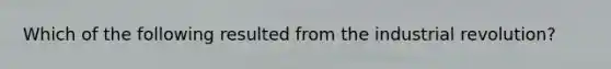 Which of the following resulted from the industrial revolution?