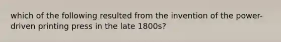 which of the following resulted from the invention of the power-driven printing press in the late 1800s?