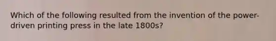 Which of the following resulted from the invention of the power-driven printing press in the late 1800s?