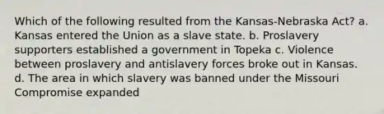 Which of the following resulted from the Kansas-Nebraska Act? a. Kansas entered the Union as a slave state. b. Proslavery supporters established a government in Topeka c. Violence between proslavery and antislavery forces broke out in Kansas. d. The area in which slavery was banned under the Missouri Compromise expanded