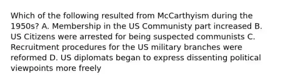 Which of the following resulted from McCarthyism during the 1950s? A. Membership in the US Communisty part increased B. US Citizens were arrested for being suspected communists C. Recruitment procedures for the US military branches were reformed D. US diplomats began to express dissenting political viewpoints more freely