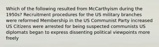 Which of the following resulted from McCarthyism during the 1950s? Recruitment procedures for the US military branches were reformed Membership in the US Communist Party increased US Citizens were arrested for being suspected communists US diplomats began to express dissenting political viewpoints more freely