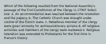 Which of the following resulted from the National Assembly's passage of the Civil Constitution of the Clergy in 1790? Select one: a. An accommodation was reached between the revolution and the papacy. b. The Catholic Church was brought under control of the French state. c. Rebellious member of the clergy were given amnesty for antirevolutionary actions d. All religious activities and members of the clergy were outlawed e. Religious toleration was extended to Protestants for the first time in France's history