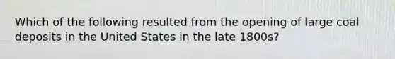 Which of the following resulted from the opening of large coal deposits in the United States in the late 1800s?