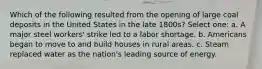 Which of the following resulted from the opening of large coal deposits in the United States in the late 1800s? Select one: a. A major steel workers' strike led to a labor shortage. b. Americans began to move to and build houses in rural areas. c. Steam replaced water as the nation's leading source of energy.