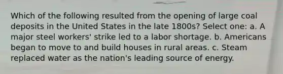 Which of the following resulted from the opening of large coal deposits in the United States in the late 1800s? Select one: a. A major steel workers' strike led to a labor shortage. b. Americans began to move to and build houses in rural areas. c. Steam replaced water as the nation's leading source of energy.