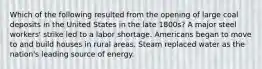 Which of the following resulted from the opening of large coal deposits in the United States in the late 1800s? A major steel workers' strike led to a labor shortage. Americans began to move to and build houses in rural areas. Steam replaced water as the nation's leading source of energy.