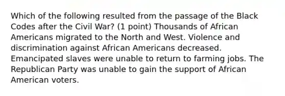 Which of the following resulted from the passage of the Black Codes after the Civil War? (1 point) Thousands of <a href='https://www.questionai.com/knowledge/kktT1tbvGH-african-americans' class='anchor-knowledge'>african americans</a> migrated to the North and West. Violence and discrimination against African Americans decreased. Emancipated slaves were unable to return to farming jobs. The <a href='https://www.questionai.com/knowledge/kfaWSjD2tO-republican-party' class='anchor-knowledge'>republican party</a> was unable to gain the support of African American voters.