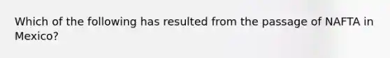 Which of the following has resulted from the passage of NAFTA in Mexico?