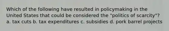 Which of the following have resulted in policymaking in the United States that could be considered the "politics of scarcity"? a. tax cuts b. tax expenditures c. subsidies d. pork barrel projects