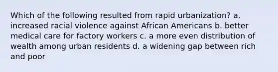 Which of the following resulted from rapid urbanization? a. increased racial violence against African Americans b. better medical care for factory workers c. a more even distribution of wealth among urban residents d. a widening gap between rich and poor