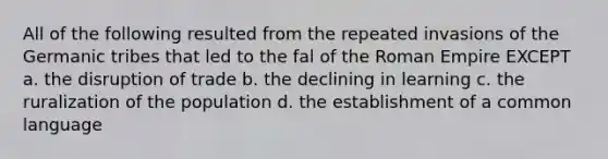 All of the following resulted from the repeated invasions of the Germanic tribes that led to the fal of the Roman Empire EXCEPT a. the disruption of trade b. the declining in learning c. the ruralization of the population d. the establishment of a common language