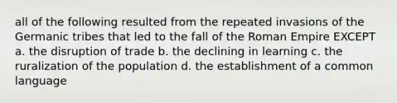 all of the following resulted from the repeated invasions of the Germanic tribes that led to the fall of the Roman Empire EXCEPT a. the disruption of trade b. the declining in learning c. the ruralization of the population d. the establishment of a common language