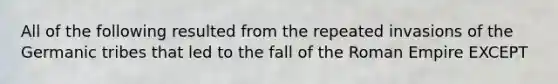 All of the following resulted from the repeated invasions of the Germanic tribes that led to the fall of the Roman Empire EXCEPT