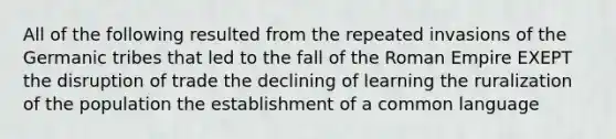 All of the following resulted from the repeated invasions of the Germanic tribes that led to the fall of the Roman Empire EXEPT the disruption of trade the declining of learning the ruralization of the population the establishment of a common language