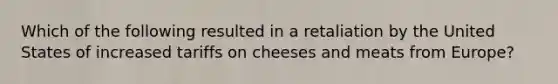 Which of the following resulted in a retaliation by the United States of increased tariffs on cheeses and meats from Europe?