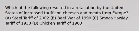 Which of the following resulted in a retaliation by the United States of increased tariffs on cheeses and meats from Europe? (A) Steel Tariff of 2002 (B) Beef War of 1999 (C) Smoot-Hawley Tariff of 1930 (D) Chicken Tariff of 1963