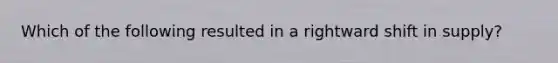 Which of the following resulted in a rightward shift in supply?