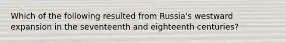 Which of the following resulted from Russia's westward expansion in the seventeenth and eighteenth centuries?