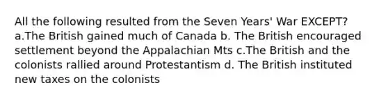 All the following resulted from the Seven Years' War EXCEPT? a.The British gained much of Canada b. The British encouraged settlement beyond the Appalachian Mts c.The British and the colonists rallied around Protestantism d. The British instituted new taxes on the colonists