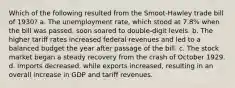 Which of the following resulted from the Smoot-Hawley trade bill of 1930? a. The unemployment rate, which stood at 7.8% when the bill was passed, soon soared to double-digit levels. b. The higher tariff rates increased federal revenues and led to a balanced budget the year after passage of the bill. c. The stock market began a steady recovery from the crash of October 1929. d. Imports decreased, while exports increased, resulting in an overall increase in GDP and tariff revenues.