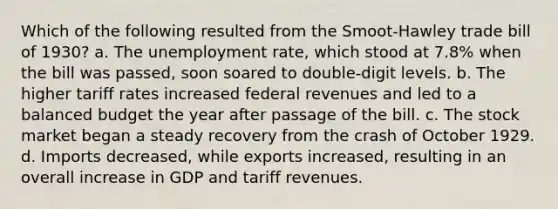 Which of the following resulted from the Smoot-Hawley trade bill of 1930? a. The unemployment rate, which stood at 7.8% when the bill was passed, soon soared to double-digit levels. b. The higher tariff rates increased federal revenues and led to a balanced budget the year after passage of the bill. c. The stock market began a steady recovery from the crash of October 1929. d. Imports decreased, while exports increased, resulting in an overall increase in GDP and tariff revenues.